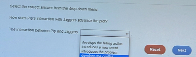 Select the correct answer from the drop-down menu.
How does Pip's interaction with Jaggers advance the plot?
The interaction between Pip and Jaggers
develops the falling action
introduces a new event Reset
introduces the problem Next
develoos the confc