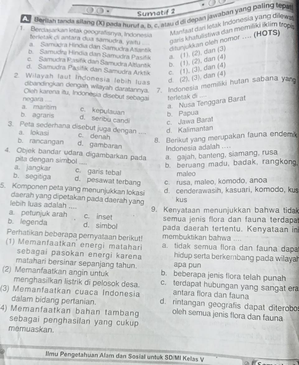 Sumatif 2
Berilah tanda silang (X) pada huruf a, b. c. atau d di depan jawaban yang paling tepatl
1. Berdasarkan letak geografisnya, Indonesia
Manfaat dari letak Indonesia yang dilewa
terletak di antara dua samudra, yaitu .... garis khatulistiwa dan memiliki iklim tropi
a. Samudra Hindia dan Samudra Atlantik ditunjukkan oleh nomor .... (HOTS)
b. Samudra Hìndia dan Samudra Pasifik a. (1), (2), dan (3)
c. Samudra Pasifik dan Samudra Altlantik b. (1), (2), dan (4)
d. Samudra Pasifik dan Samudra Arktik c. (1), (3), dan (4)
2. Wilayah laut Indonesia lebih luas d. (2), (3), dan (4)
dibandingkan dengan wilayah daratannya. 7. Indonesia memiliki hutan sabana yan
Oleh karena itu, Indonesia disebut sebagai terletak di ....
negara
a. Nusa Tenggara Barat
a. maritim c. kepulauan
b. Papua
b. agraris d. seribu candi
c. Jawa Barat
3. Peta sederhana disebut juga dengan .... d. Kalimantan
a. lokasi c. denah
8. Berikut yang merupakan fauna endemik
b. rancangan d. gambaran
Indonesia adalah ....
4. Objek bandar udara digambarkan pada a gajah, banteng, siamang, rusa
pita dengan simbol ....
b. beruang madu, badak, rangkong,
a. jangkar c. garis tebal
maleo
b. segitiga d. pesawat terbang c. rusa, maleo, komodo, anoa
5. Komponen peta yang menunjukkan lokasi d. cenderawasih, kasuari, komodo, kus
daerah yang dipetakan pada daerah yang kus
lebih luas adalah ....
9. Kenyataan menunjukkan bahwa tidak
a. petunjuk arah c. inset
semua jenis flora dan fauna terdapat
b. legenda d. simbol pada daerah tertentu. Kenyataan ini
Perhatikan beberapa pernyataan berikut! membuktikan bahwa ....
(1) Memanfaatkan energi matahari a. tidak semua flora dan fauna dapa
sebagai pasokan energi karena hidup serta berkembang pada wilaya
matahari bersinar sepanjang tahun. apa pun
(2) Memanfaatkan angin untuk
b. beberapa jenis flora telah punah
menghasilkan listrik di pelosok desa. c. terdapat hubungan yang sangat era
(3) Memanfaatkan cuaca Indonesia
antara flora dan fauna
dalam bidang pertanian.
d. rintangan geografis dapat diterobos
4) Memanfaatkan bahan tambang
oleh semua jenis flora dan fauna
sebagai penghasilan yang cukup
memuaskan.
llmu Pengetahuan Alam dan Sosial untuk SD/MI Kelas V