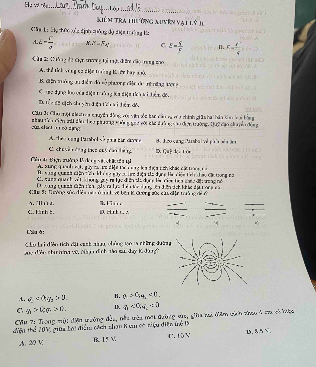 Họ và tên:_
kiÊM trA thườnG XUyÊn vật lý 11
Câu 1: Hệ thức xác định cường độ điện trường là:
.
□° E= F/q  B. E=F.q C. E= q/F 
D. E= F^2/q 
Câu 2: Cường độ điện trường tại một điểm đặc trưng cho
A. thể tích vùng có điện trường là lớn hay nhỏ.
B. điện trường tại điểm đó về phương diện dự trữ năng lượng.
C. tác dụng lực của điện trường lên điện tích tại điểm đó.
D. tốc độ dịch chuyển điện tích tại điểm đó.
Câu 3: Cho một electron chuyển động với vận tốc ban đầu v₀ vào chính giữa hai bản kim loại bằng
nhau tích điện trái dấu theo phương vuông góc với các đường sức điện trường. Quỹ đạo chuyển động
của electron có dạng:
A. theo cung Parabol về phía bản dương. B. theo cung Parabol về phía bản âm.
C. chuyền động theo quỹ đạo thắng. D. Quỹ đạo tròn.
Câu 4: Điện trường là dạng vật chất tồn tại
A. xung quanh vật, gây ra lực điện tác dụng lên điện tích khác đặt trong nó
B. xung quanh điện tích, không gây ra lực điện tác dụng lên điện tích khác đặt trong nó
C. xung quanh vật, không gây ra lực điện tác dụng lên điện tích khác đặt trong nó
D. xung quanh điện tích, gây ra lực điện tác dụng lên điện tích khác đặt trong nó.
Câu 5: Đường sức điện nào ở hình vẽ bên là đường sức của điện trường đều?
A. Hình a. B. Hình c.
C. Hình b. D. Hình a, c.
a)
b)
c)
Câu 6:
Cho hai điện tích đặt cạnh nhau, chúng tạo ra những đườn
sức điện như hình vẽ. Nhận định nào sau đây là đúng?
A. q_1<0;q_2>0.
B. q_1>0;q_2<0.
C. q_1>0;q_2>0.
D. q_1<0;q_2<0</tex>
Câu 7: Trong một điện trường đều, nếu trên một đường sức, giữa hai điểm cách nhau 4 cm có hiệu
điện thế 10V, giữa hai điểm cách nhau 8 cm có hiệu điện thế là
A. 20 V. B. 15 V. C. 10 V D. 8,5 V.