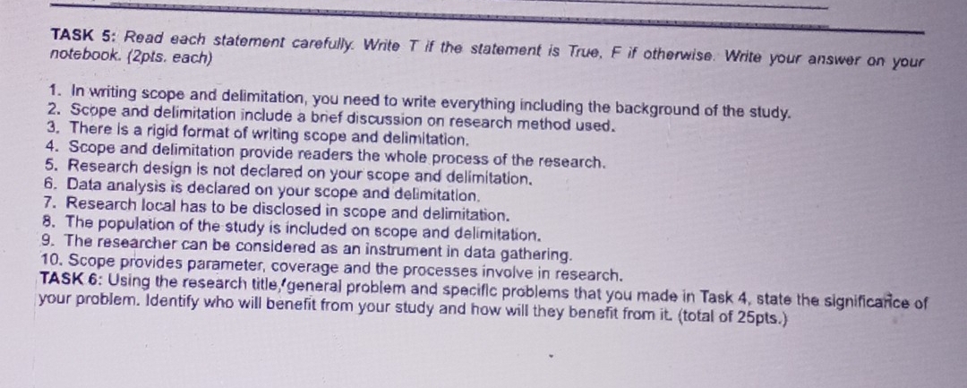 TASK 5: Read each statement carefully. Write T if the statement is True, F if otherwise. Write your answer on your 
notebook. (2pts. each) 
1. In writing scope and delimitation, you need to write everything including the background of the study. 
2. Scope and delimitation include a bref discussion on research method used. 
3. There is a rigid format of writing scope and delimitation. 
4. Scope and delimitation provide readers the whole process of the research. 
5. Research design is not declared on your scope and delimitation. 
6. Data analysis is declared on your scope and delimitation. 
7. Research local has to be disclosed in scope and delimitation. 
8. The population of the study is included on scope and delimitation. 
9. The researcher can be considered as an instrument in data gathering. 
10. Scope provides parameter, coverage and the processes involve in research. 
TASK 6: Using the research title, general problem and specific problems that you made in Task 4, state the significance of 
your problem. Identify who will benefit from your study and how will they benefit from it. (total of 25pts.)