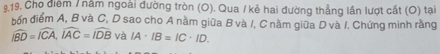 Cho diểm / năm ngoài đường tròn (O). Qua / kẻ hai đường thẳng lần lượt cắt (O) tại 
bốn điểm A, B và C, D sao cho A nằm giữa B và /, C nằm giữa D và I. Chứng minh rằng
widehat IBD=widehat ICA, widehat IAC=widehat IDB và IA· IB=IC· ID.