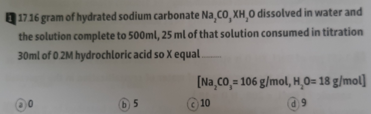 17. 16 gram of hydrated sodium carbonate Na_2CO_3XH_2O dissolved in water and
the solution complete to 500ml, 25 ml of that solution consumed in titration
30ml of 0.2M hydrochloric acid so X equal_
[Na_2CO_3=106g/mol, H_2O=18g/mol]
a0 b 5 10 d 9