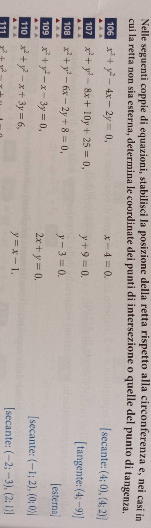 Nelle seguenti coppie di equazioni, stabilisci la posizione della retta rispetto alla circonferenza e, nei casi in 
cui la retta non sia esterna, determina le coordinate dei punti di intersezione o quelle del punto di tangenza. 
106 x^2+y^2-4x-2y=0,
x-4=0. 
▲ ▲ 
[secante: (4;0),(4;2) ] 
107 x^2+y^2-8x+10y+25=0, y+9=0. 
▲ ▲ [tangente: (4;-9)]
108 
▲ ▲ x^2+y^2-6x-2y+8=0,
y-3=0. 
[esterna] 
109 x^2+y^2-x-3y=0,
2x+y=0. 
▲ ▲ [secante: (-1;2),(0;0)]
110 
▲ A x^2+y^2-x+3y=6,
y=x-1. 
[secante: 
111 x^2+y^2- (-2;-3),(2;1)]