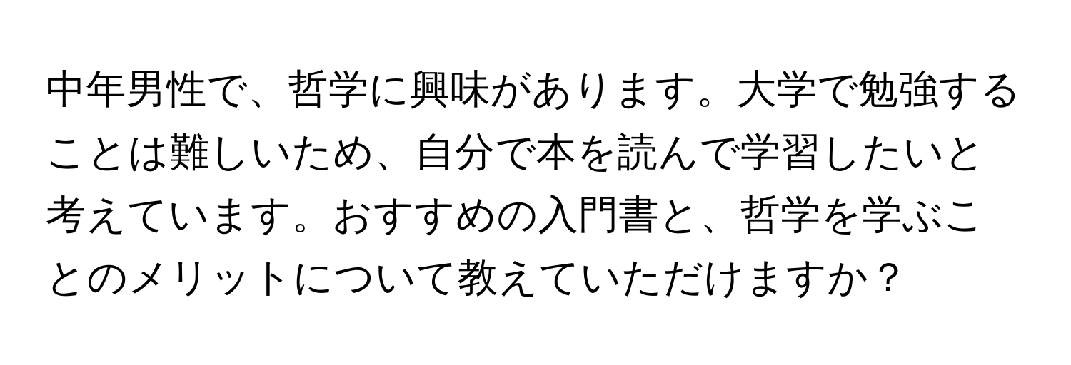 中年男性で、哲学に興味があります。大学で勉強することは難しいため、自分で本を読んで学習したいと考えています。おすすめの入門書と、哲学を学ぶことのメリットについて教えていただけますか？