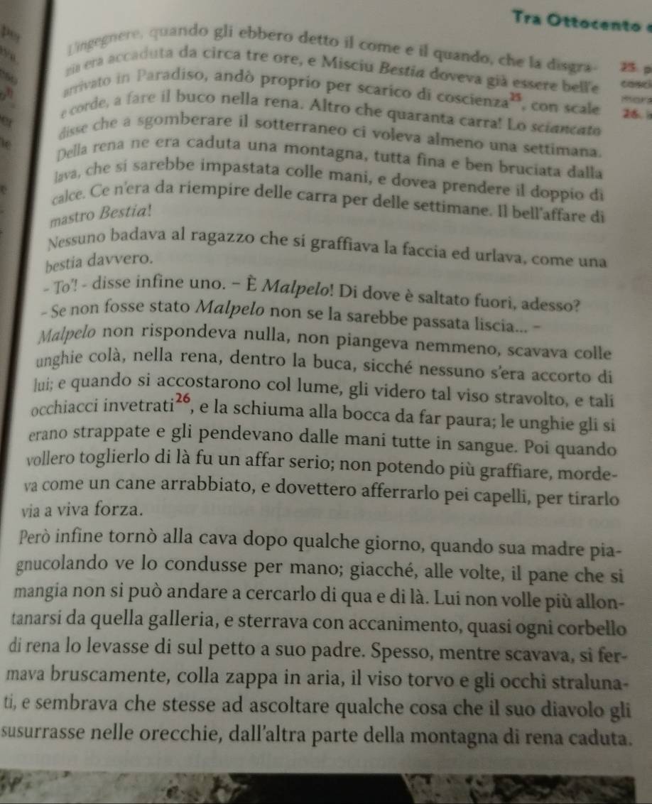 po
  
Lingegnere, quando gli ebbero detto il come e il quando, che la disgra- 25. p
a era accaduta da circa tre ore, e Misciu Bestia doveva già essere belle casci
arrivato in Paradiso, andó proprio per scarico di cose ienza^(25) , con scale 26. 
mor
e corde, a fare il buco nella rena. Altro che quaranta carra! Lo sciancato
disse che a sgomberare il sotterraneo ci voleva almeno una settimana.
ie Della rena ne era caduta una montagna, tutta fina e ben bruciata dalla
lava, che sí sarebbe impastata colle mani, e dovea prendere il doppio di
calce. Ce n'era da riempire delle carra per delle settimane. Il bell'affare di
mastro Bestia!
Nessuno badava al ragazzo che si graffiava la faccia ed urlava, come una
bestia davvero.
- To'! - disse infine uno. ~ È Malpelo! Di dove è saltato fuori, adesso?
- Se non fosse stato Malpelo non se la sarebbe passata liscia... -
Malpelo non rispondeva nulla, non piangeva nemmeno, scavava colle
unghie colà, nella rena, dentro la buca, sicché nessuno sera accorto di
lui; e quando si accostarono col lume, gli videro tal viso stravolto, e tali
occhiacci invet trati^(26) , e la schiuma alla bocca da far paura; le unghie gli si
erano strappate e gli pendevano dalle mani tutte in sangue. Poi quando
vollero toglierlo di là fu un affar serio; non potendo più graffiare, morde-
va come un cane arrabbiato, e dovettero afferrarlo pei capelli, per tirarlo
via a viva forza.
Però infine tornò alla cava dopo qualche giorno, quando sua madre pia-
gnucolando ve lo condusse per mano; giacché, alle volte, il pane che si
mangia non si può andare a cercarlo di qua e di là. Lui non volle più allon-
tanarsi da quella galleria, e sterrava con accanimento, quasi ogni corbello
di rena lo levasse di sul petto a suo padre. Spesso, mentre scavava, si fer-
mava bruscamente, colla zappa in aria, il viso torvo e gli occhi straluna-
ti, e sembrava che stesse ad ascoltare qualche cosa che il suo diavolo gli
susurrasse nelle orecchie, dall’altra parte della montagna di rena caduta.