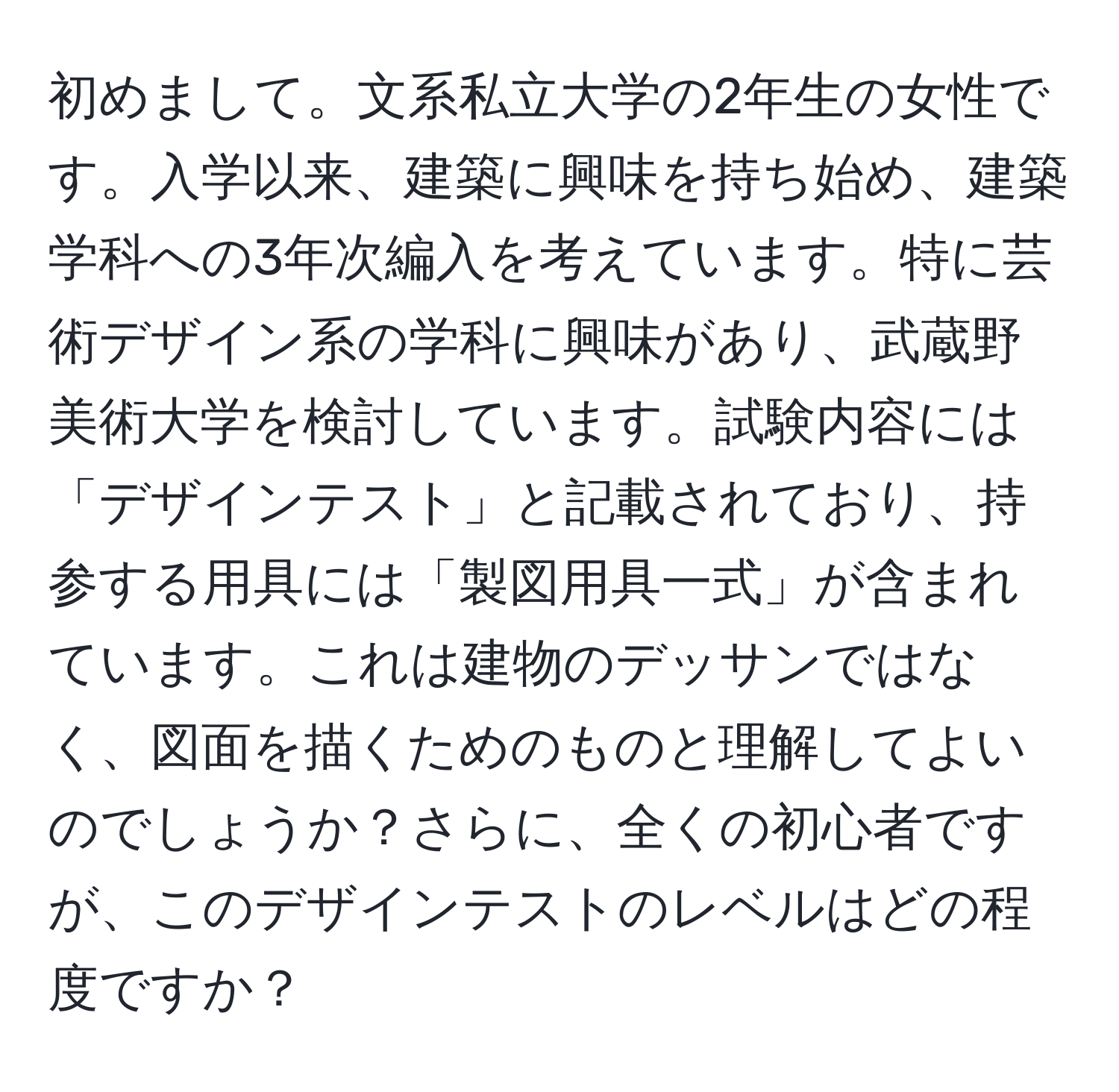 初めまして。文系私立大学の2年生の女性です。入学以来、建築に興味を持ち始め、建築学科への3年次編入を考えています。特に芸術デザイン系の学科に興味があり、武蔵野美術大学を検討しています。試験内容には「デザインテスト」と記載されており、持参する用具には「製図用具一式」が含まれています。これは建物のデッサンではなく、図面を描くためのものと理解してよいのでしょうか？さらに、全くの初心者ですが、このデザインテストのレベルはどの程度ですか？