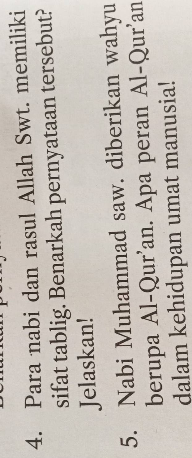 Para nabi dan rasul Allah Swt. memiliki 
sifat tablig. Benarkah pernyataan tersebut? 
Jelaskan! 
5. Nabi Muhammad saw. diberikan wahyu 
berupa Al-Qur'an. Apa peran Al-Qur'an 
dalam kehidupan umat manusia!