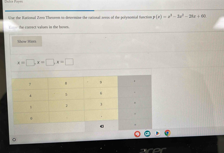 Dulce Payes 
Use the Rational Zero Theorem to determine the rational zeros of the polynomial function p(x)=x^3-3x^2-28x+60. 
Enter the correct values in the boxes. 
Show Hints
x=□ , x=□ , x=□