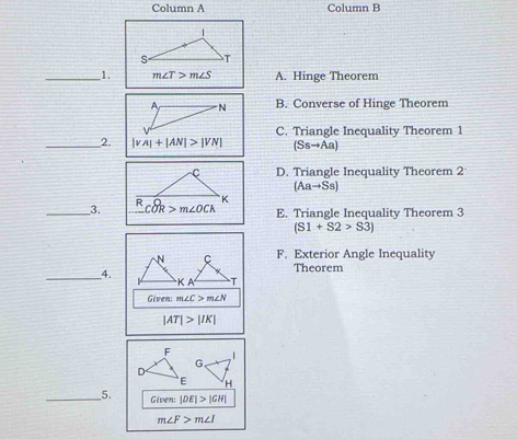 Column A Column B
_1. m∠ T>m∠ S A. Hinge Theorem
B. Converse of Hinge Theorem
_2. |vA|+|AN|>|VN| C. Triangle Inequality Theorem 1
(Ssto Aa)
D. Triangle Inequality Theorem 2
(Aato Ss)
__3. E. Triangle Inequality Theorem 3
(S1+S2>S3)
F. Exterior Angle Inequality
Theorem
_4.
Given: m∠ C>m∠ N
|AT|>|IK|
_5. Given: |DE|>|GH|
m∠ F>m∠ I