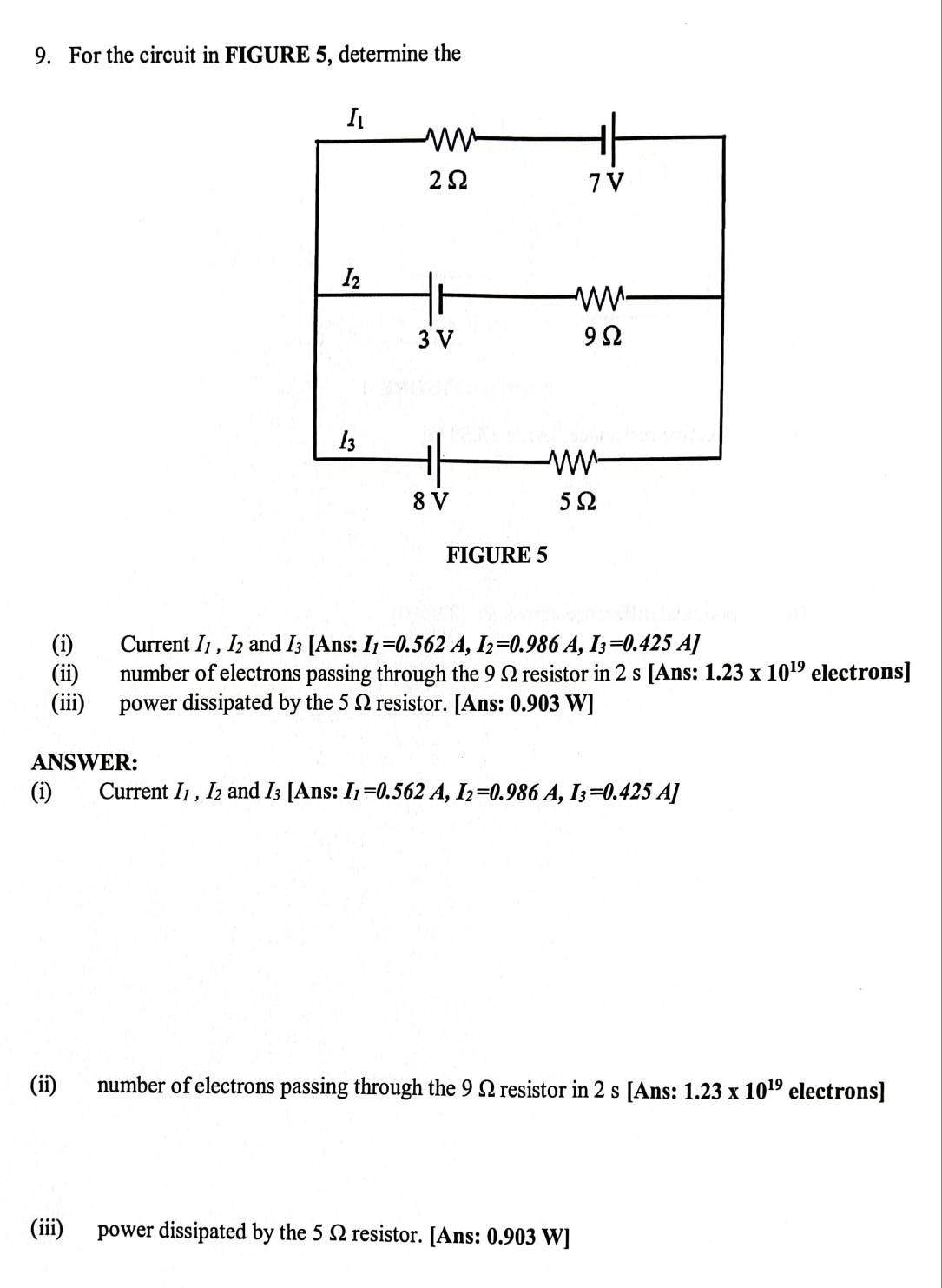 For the circuit in FIGURE 5, determine the
(i) Current I_1,I_2 and I_3 [Ans: I_1=0.562A,I_2=0.986A,I_3=0.425A]
(ii) number of electrons passing through the 9 Ω resistor in 2 s [Ans: 1.23* 10^(19) electrons]
(iii) power dissipated by the 5 Ω resistor. [Ans: 0.903 W]
ANSWER:
(i) Current I_1,I_2 and I_3 [Ans: I_1=0.562A,I_2=0.986A,I_3=0.425A]
(ii) number of electrons passing through the 9 Ω resistor in 2 s [Ans: 1.23* 10^(19) electrons]
(iii) power dissipated by the 5 Ω resistor. [Ans: 0.903 W]