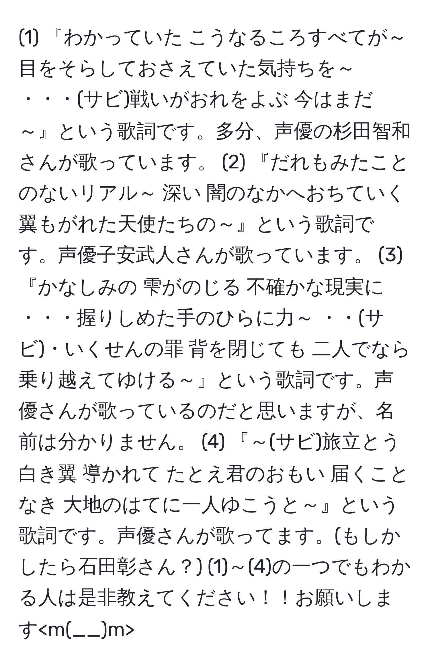 (1) 『わかっていた こうなるころすべてが～ 目をそらしておさえていた気持ちを～ ・・・(サビ)戦いがおれをよぶ 今はまだ～』という歌詞です。多分、声優の杉田智和さんが歌っています。 (2) 『だれもみたことのないリアル～ 深い 闇のなかへおちていく 翼もがれた天使たちの～』という歌詞です。声優子安武人さんが歌っています。 (3) 『かなしみの 雫がのじる 不確かな現実に ・・・握りしめた手のひらに力～ ・・(サビ)・いくせんの罪 背を閉じても 二人でなら乗り越えてゆける～』という歌詞です。声優さんが歌っているのだと思いますが、名前は分かりません。 (4) 『～(サビ)旅立とう 白き翼 導かれて たとえ君のおもい 届くことなき 大地のはてに一人ゆこうと～』という歌詞です。声優さんが歌ってます。(もしかしたら石田彰さん？) (1)～(4)の一つでもわかる人は是非教えてください！！お願いします