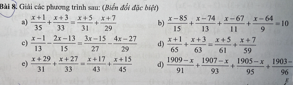 Bài & Giải các phương trình sau: (Biến đổi đặc biệt) 
a)  (x+1)/35 + (x+3)/33 = (x+5)/31 + (x+7)/29  b)  (x-85)/15 + (x-74)/13 + (x-67)/11 + (x-64)/9 =10
c)  (x-1)/13 - (2x-13)/15 = (3x-15)/27 - (4x-27)/29  d)  (x+1)/65 + (x+3)/63 = (x+5)/61 + (x+7)/59 
e)  (x+29)/31 + (x+27)/33 = (x+17)/43 + (x+15)/45  d)  (1909-x)/91 + (1907-x)/93 + (1905-x)/95 + (1903-)/96 
E