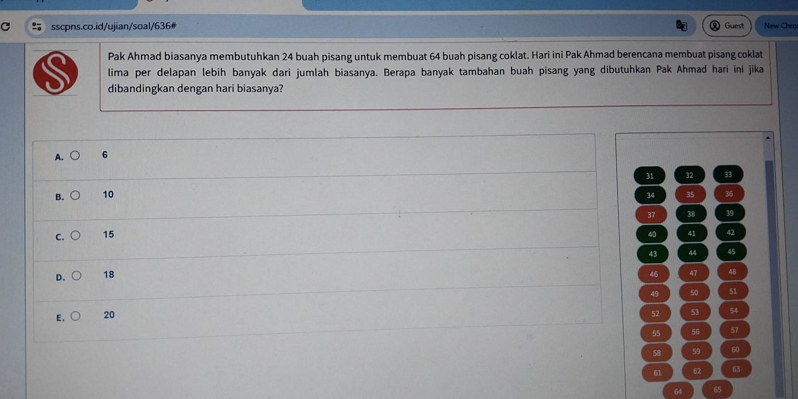 Guest New Chro
Pak Ahmad biasanya membutuhkan 24 buah pisang untuk membuat 64 buah pisang coklat. Hari ini Pak Ahmad berencana membuat pisang coklat
lima per delapan lebih banyak dari jumlah biasanya. Berapa banyak tambahan buah pisang yang dibutuhkan Pak Ahmad hari ini jika
dibandingkan dengan hari biasanya?
A. 6
31 32 33
B. 10 34 35 36
37 38 39
C. 15 40 41 42
43 44 45
D. 18 46 47 48
49 50 51
E. 20
52 53 54
55 56 57
58 59 60
61 62 63
65