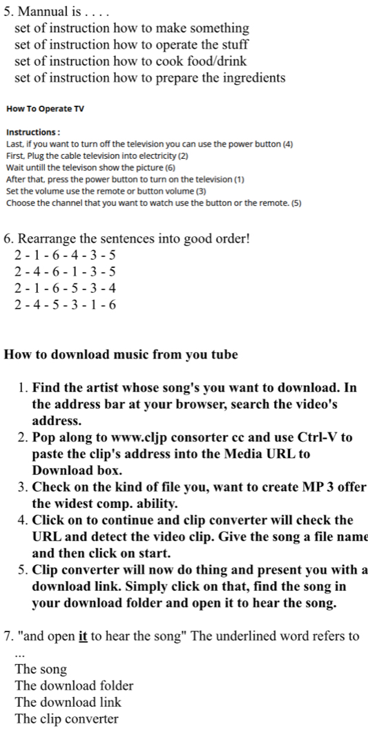 Mannual is . . . .
set of instruction how to make something
set of instruction how to operate the stuff
set of instruction how to cook food/drink
set of instruction how to prepare the ingredients
How To Operate TV
Instructions :
Last, if you want to turn off the television you can use the power button (4)
First, Plug the cable television into electricity (2)
Wait untill the televison show the picture (6)
After that, press the power button to turn on the television (1)
Set the volume use the remote or button volume (3)
Choose the channel that you want to watch use the button or the remote. (5)
6. Rearrange the sentences into good order!
2 - 1 - 6 - 4 - 3 - 5
2 - 4 - 6 - 1 - 3 - 5
2 - 1 - 6 - 5 - 3 - 4
2 - 4 - 5 - 3 - 1 - 6
How to download music from you tube
1. Find the artist whose song's you want to download. In
the address bar at your browser, search the video's
address.
2. Pop along to www.cljp consorter cc and use Ctrl-V to
paste the clip's address into the Media URL to
Download box.
3. Check on the kind of file you, want to create MP 3 offer
the widest comp. ability.
4. Click on to continue and clip converter will check the
URL and detect the video clip. Give the song a file name
and then click on start.
5. Clip converter will now do thing and present you with a
download link. Simply click on that, find the song in
your download folder and open it to hear the song.
7. "and open it to hear the song" The underlined word refers to
The song
The download folder
The download link
The clip converter