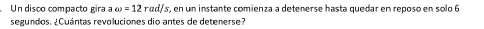 Un disco compacto gira a omega =12rad/s r, en un instante comienza a detenerse hasta quedar en reposo en solo 6
segundos. ¿Cuántas revoluciones dio antes de detenerse?
