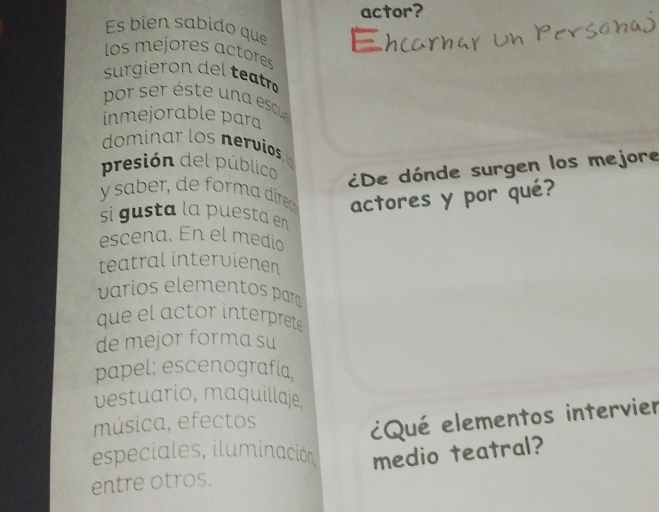 actor? 
Es bién sabido que 
los mejores actores 
surgieron de etr 
pr éste escu 
inmejorable para 
dominar los nervios 
presión del público 
¿De dónde surgen los mejore 
y saber, de forma direo actores y por qué? 
si gusta la puesta en 
escena. En el medio 
teatral intervienen 
varios elementos para 
que l actor interprete 
de mejor forma su 
papel: escenografía, 
vestuario, maquillaje, 
música, efectos 
¿Qué elementos intervier 
especiales, iluminación, 
entre otros. medio teatral?