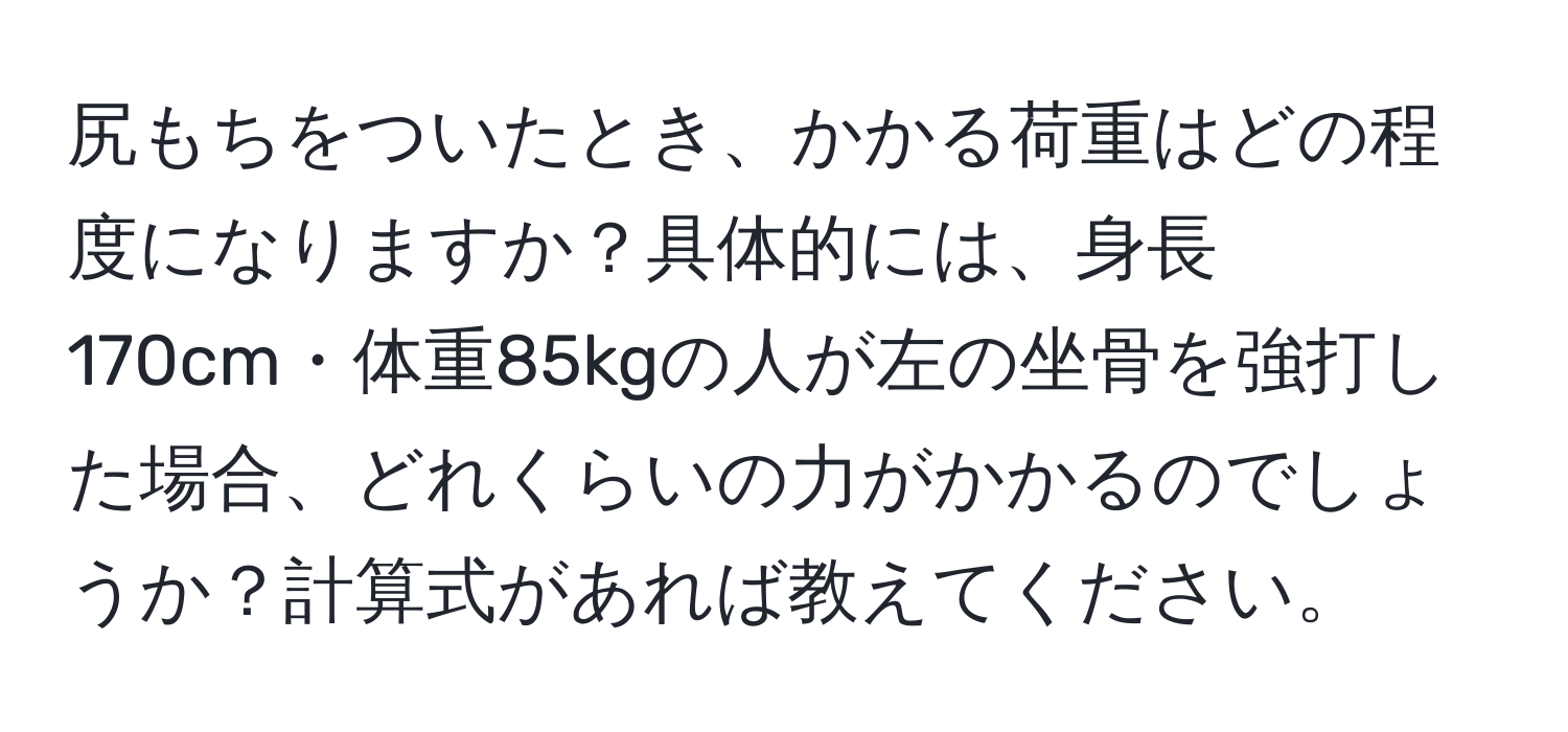 尻もちをついたとき、かかる荷重はどの程度になりますか？具体的には、身長170cm・体重85kgの人が左の坐骨を強打した場合、どれくらいの力がかかるのでしょうか？計算式があれば教えてください。