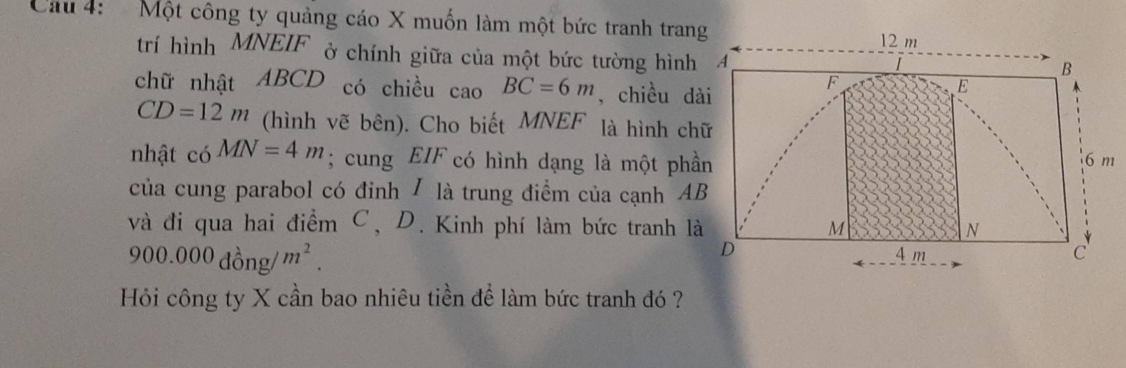 Cầu 4: Một công ty quảng cáo X muốn làm một bức tranh trang 
trí hình MNEIF ở chính giữa của một bức tường hình 
chữ nhật ABCD có chiều cao BC=6m , chiều dài
CD=12m (hình vẽ bên). Cho biết MNEF là hình chữ 
nhật có MN=4m; cung EIF có hình dạng là một phần 
của cung parabol có đỉnh / là trung điểm của cạnh AB
và đi qua hai điểm C, D. Kinh phí làm bức tranh là
900.000dhat ong/m^2. 
Hỏi công ty X cần bao nhiêu tiền để làm bức tranh đó ?