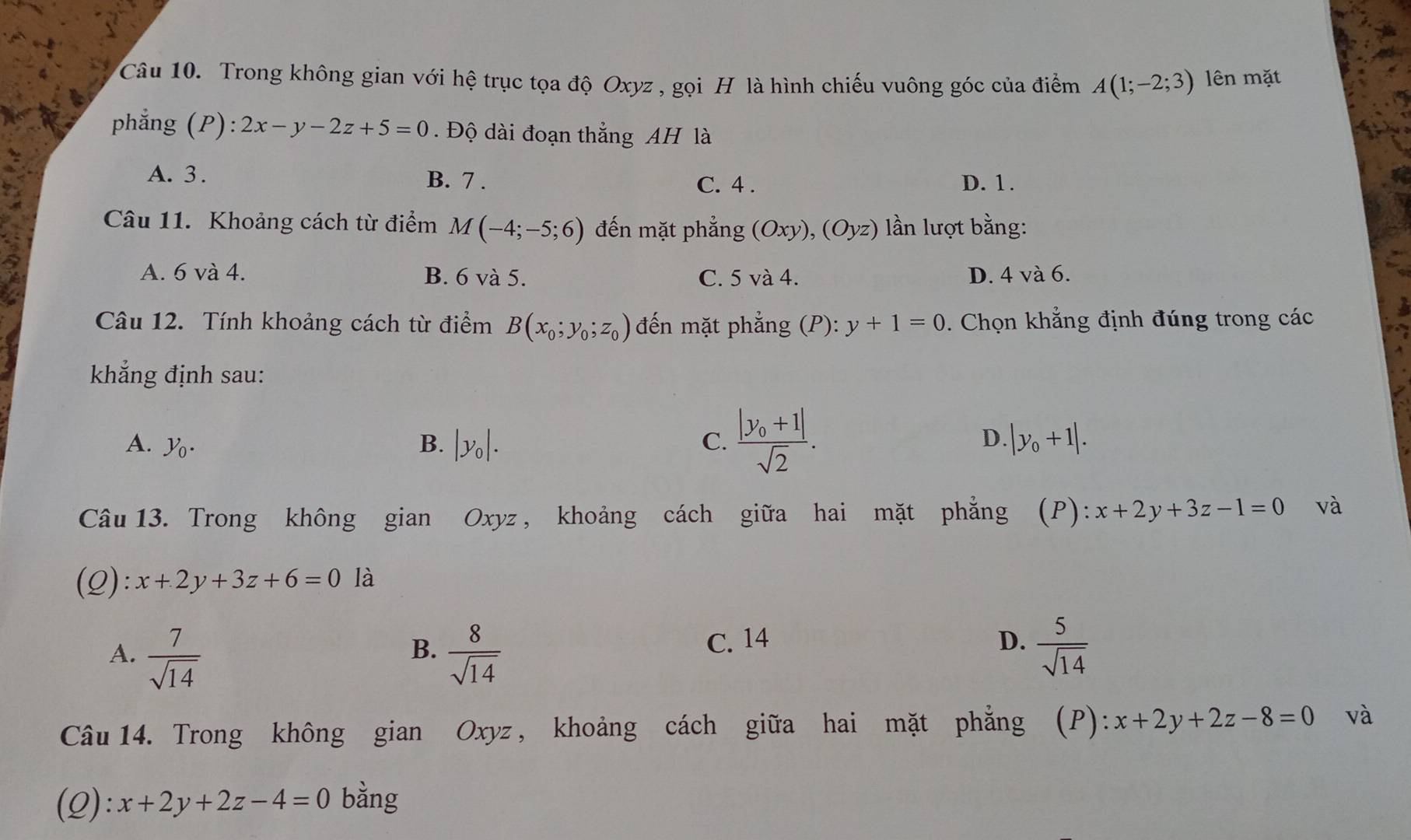 Trong không gian với hệ trục tọa độ Oxyz , gọi H là hình chiếu vuông góc của điểm A(1;-2;3) lên mặt
phẳng (P): 2x-y-2z+5=0. Độ dài đoạn thẳng AH là
A. 3. B. 7. C. 4. D. 1.
Câu 11. Khoảng cách từ điểm M(-4;-5;6) đến mặt phẳng (Oxy), (Oyz) lần lượt bằng:
A. 6 và 4. B. 6 và 5. C. 5 và 4. D. 4 và 6.
Câu 12. Tính khoảng cách từ điểm B(x_0;y_0;z_0) đến mặt phẳng (P):y+1=0. Chọn khẳng định đúng trong các
khẳng định sau:
D.
A. y_0. B. |y_0|. C. frac |y_0+1|sqrt(2). |y_0+1|. 
Câu 13. Trong không gian Oxyz , khoảng cách giữa hai mặt phẳng (P): x+2y+3z-1=0 và
(Q): x+2y+3z+6=0 là
A.  7/sqrt(14)   8/sqrt(14) 
B.
C. 14 D.  5/sqrt(14) 
Câu 14. Trong không gian Oxyz , khoảng cách giữa hai mặt phẳng (P): x+2y+2z-8=0 và
(Q): x+2y+2z-4=0 bằng