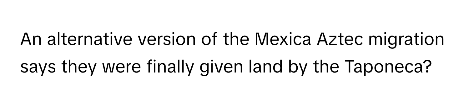 An alternative version of the Mexica Aztec migration says they were finally given land by the Taponeca?