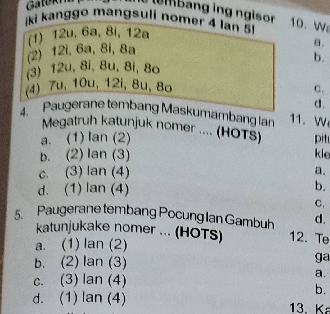 Gatekr
e p n ing ngisor 10. W
iki kanggo mangsuli nomer 4 Ian 5
(1) 12u, 6a, 8i, 12a
(2) 12i, 6a, 8i, 8a
a.
b.
(3) 12u, 8i, 8u, 8i, 8o
(4) 7u, 10u, 12i, 8u, 8o
C.
d.
4. Paugerane tembang Maskumambang lan 11. W
Megatruh katunjuk nomer .... (HOTS)
a. (1) . tan (2) pit
b. (2) lan(3) kle
c. (3) lan(4)
a.
d. (1) lan(4) b.
C.
5. Paugerane tembang Pocung Ian Gambuh
d.
katunjukake nomer ... (HOTS)
a. (1) an(2)
12. Te
b. (2) lan(3)
ga
c. (3) lan(4)
a.
d. (1) lan(4)
b.
13. Ka