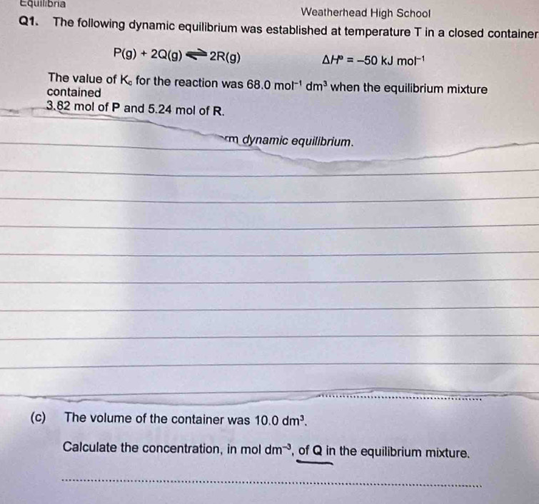 Equilibria Weatherhead High School 
Q1. The following dynamic equilibrium was established at temperature T in a closed container
P(g)+2Q(g)leftharpoons 2R(g)
△ H°=-50kJmol^(-1)
The value of K_c for the reaction was 68.0mol^(-1)dm^3 when the equilibrium mixture 
contained
3.82 mol of P and 5.24 mol of R. 
_ 
m qu rim . 
_ 
_ 
_ 
_ 
_ 
_ 
_ 
_ 
_ 
_ 
_ 
_ 
_ 
_ 
_ 
_ 
_ 
_ 
_ 
_ 
_ 
(c) The volume of the container was 10.0dm^3. 
Calculate the concentration, in moldm^(-3) , of Q in the equilibrium mixture. 
_