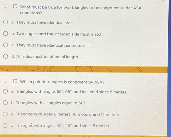 What must be true for two triangles to be congruent under ASA
conditions?
a. They must have identical areas
b. Two angles and the included side must match
c. They must have identical perimeters
d. All sides must be of equal length
Which pair of triangles is congruent by ASA?
a. Triangles with angles 55°, 65° , and included sides 8 meters
b. Triangles with all angles equal to 60°
c. Triangles with sides 8 meters, 10 meters, and 12 meters
d. Triangles with angles 45°, 45° , and sides 5 meters