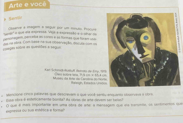 Arte e você 
Sentir 
Observe a imagem a seguir por um minuto. Procure 
“sentir” o que ela expressa. Veja a expressão e o olhar da 
personagem, perceba as cores e as formas que foram usa- 
das na obra. Com base na sua observação, discuta com os 
colegas sobre as questões a seguir. 
Karl Schmidt-Rottluff. Retroto de Emy, 19 
Óleo sobre tela, 71.9cm* 65.4cm. 
Museu da Arte da Carolina do Nor 
Raleigh, Estados Unid 
Mencione cinco palavras que descrevam o que você sentiu enquanto observava a obra. 
Essa obra é esteticamente bonita? As obras de arte devem ser belas? 
O que é mais importante em uma obra de arte: a mensagem que ela transmite, os sentimentos que 
expressa ou sua estética e forma? 
_