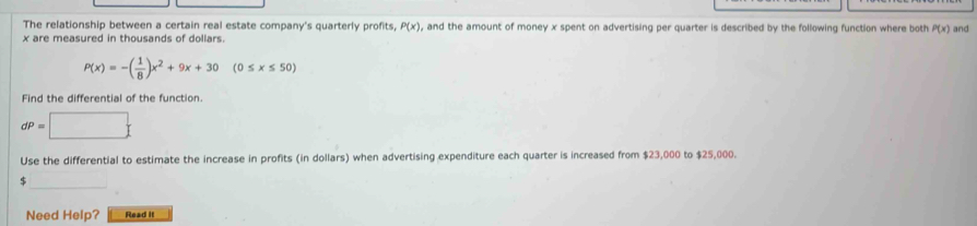 The relationship between a certain real estate company's quarterly profits, P(x) , and the amount of money x spent on advertising per quarter is described by the following function where both P(x)
x are measured in thousands of dollars. and
P(x)=-( 1/8 )x^2+9x+30 (0≤ x≤ 50)
Find the differential of the function.
dP=□
Use the differential to estimate the increase in profits (in dollars) when advertising expenditure each quarter is increased from $23,000 to $25,000.
$
Need Help? Read it