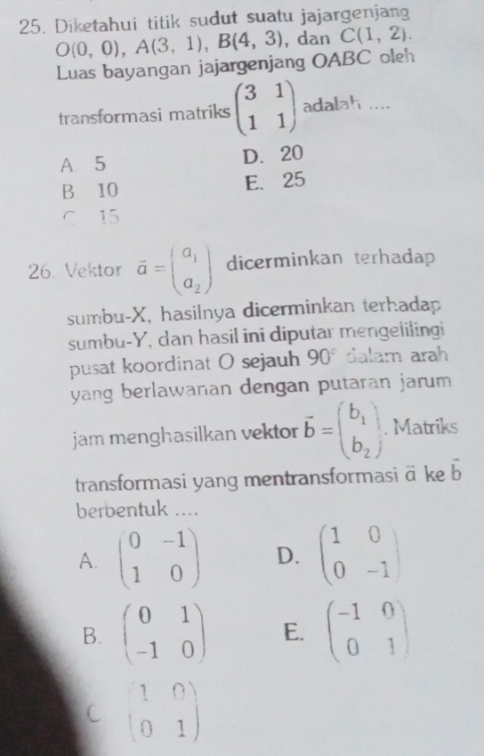 Diketahui titik sudut suatu jajargenjang
O(0,0), A(3,1), B(4,3) , dan C(1,2). 
Luas bayangan jajargenjang OABC oleh
transformasi matriks beginpmatrix 3&1 1&1endpmatrix adalah ....
A. 5 D. 20
B 10 E. 25
C 15
26. Vektor vector a=beginpmatrix a_1 a_2endpmatrix dicerminkan terhadap
sumbu- X, hasilnya dicerminkan terhadap
sumbu- Y, dan hasil ini diputar mengelilingi
pusat koordinat O sejauh 90° dalam arah
yang berlawanan dengan putaran jarum 
jam menghasilkan vektor vector b=beginpmatrix b_1 b_2endpmatrix. Matriks
transformasi yang mentransformasi vector a ke vector b
berbentuk ....
A. beginpmatrix 0&-1 1&0endpmatrix D. beginpmatrix 1&0 0&-1endpmatrix
B. beginpmatrix 0&1 -1&0endpmatrix E. beginpmatrix -1&0 0&1endpmatrix
C beginpmatrix 1&0 0&1endpmatrix