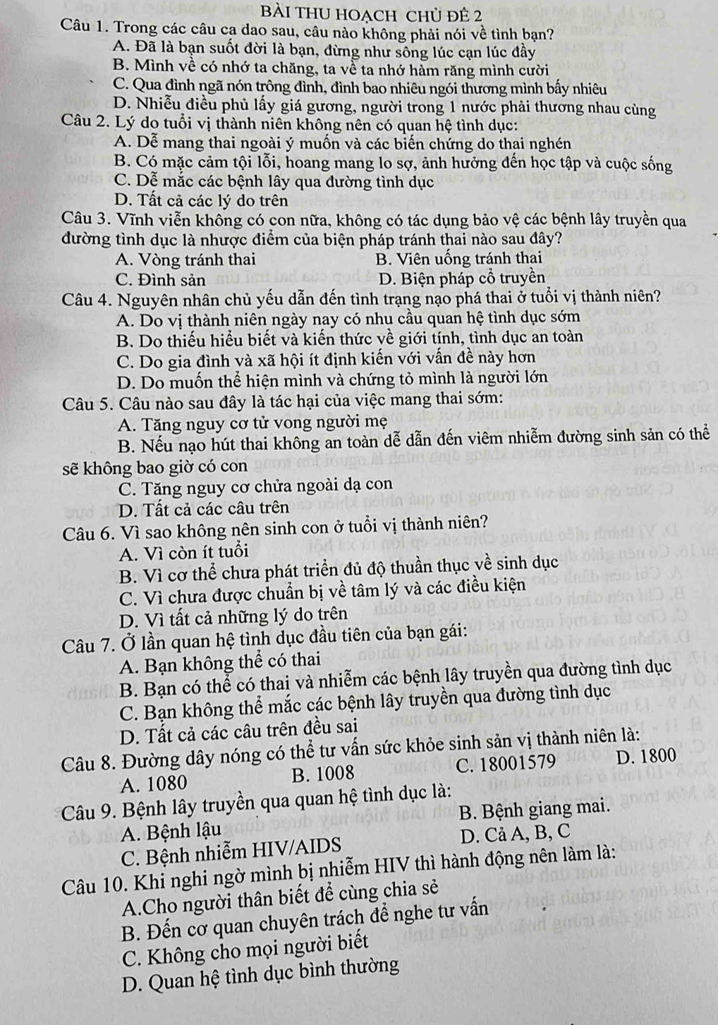 Bài tHU Hoạch chủ đê 2
Câu 1. Trong các câu cạ dao sau, câu nào không phải nói về tình bạn?
A. Đã là bạn suốt đời là bạn, dừng như sông lúc cạn lúc đầy
B. Mình về có nhớ ta chăng, ta về ta nhớ hàm răng mình cười
C. Qua đình ngã nón trông đình, đình bao nhiêu ngói thương mình bấy nhiêu
D. Nhiễu điều phủ lấy giá gương, người trong 1 nước phải thương nhau cùng
Câu 2. Lý do tuổi vị thành niên không nên có quan hệ tình dục:
A. Dễ mang thai ngoài ý muốn và các biến chứng do thai nghén
B. Có mặc cảm tội lỗi, hoang mang lo sợ, ảnh hưởng đến học tập và cuộc sống
C. Dễ mắc các bệnh lây qua đường tình dục
D. Tất cả các lý do trên
Câu 3. Vĩnh viễn không có con nữa, không có tác dụng bảo vệ các bệnh lây truyền qua
đường tình dục là nhược điểm của biện pháp tránh thai nào sau đây?
A. Vòng tránh thai B. Viên uống tránh thai
C. Đình sản D. Biện pháp cổ truyền
Câu 4. Nguyên nhân chủ yếu dẫn đến tình trạng nạo phá thai ở tuổi vị thành niên?
A. Do vị thành niên ngày nay có nhu cầu quan hệ tình dục sớm
B. Do thiếu hiểu biết và kiến thức về giới tính, tình dục an toàn
C. Do gia đình và xã hội ít định kiến với vấn đề này hơn
D. Do muốn thể hiện mình và chứng tỏ mình là người lớn
Câu 5. Câu nào sau đây là tác hại của việc mang thai sớm:
A. Tăng nguy cơ tử vong người mẹ
B. Nếu nạo hút thai không an toàn dễ dẫn đến viêm nhiễm đường sinh sản có thể
sẽ không bao giờ có con
C. Tăng nguy cơ chửa ngoài dạ con
D. Tất cả các câu trên
Câu 6. Vì sao không nên sinh con ở tuổi vị thành niên?
A. Vì còn ít tuổi
B. Vì cơ thể chưa phát triển đủ độ thuần thục về sinh dục
C. Vì chưa được chuẩn bị về tâm lý và các điều kiện
D. Vì tất cả những lý do trên
Câu 7. Ở lần quan hệ tình dục đầu tiên của bạn gái:
A. Bạn không thể có thai
B. Bạn có thể có thai và nhiễm các bệnh lây truyền qua đường tình dục
C. Bạn không thể mắc các bệnh lây truyền qua đường tình dục
D. Tất cả các câu trên đều sai
Câu 8. Đường dây nóng có thể tư vấn sức khỏe sinh sản vị thành niên là:
A. 1080 B. 1008 C. 18001579 D. 1800
Câu 9. Bệnh lây truyền qua quan hệ tình dục là:
A. Bệnh lậu B. Bệnh giang mai.
C. Bệnh nhiễm HIV/AIDS D. Cả A, B, C
Câu 10. Khi nghi ngờ mình bị nhiễm HIV thì hành động nên làm là:
A.Cho người thân biết để cùng chia sẻ
B. Đến cơ quan chuyên trách để nghe tư vấn
C. Không cho mọi người biết
D. Quan hệ tình dục bình thường