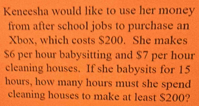 Keneesha would like to use her money 
from after school jobs to purchase an 
Xbox, which costs $200. She makes
$6 per hour babysitting and $7 per hour
cleaning houses. If she babysits for 15
hours, how many hours must she spend 
cleaning houses to make at least $200?