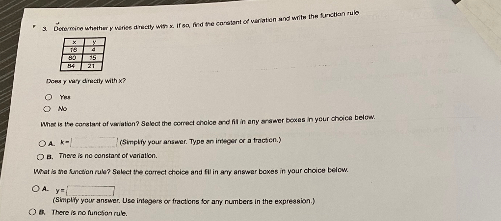 Determine whether y varies directly with x. If so, find the constant of variation and write the function rule.
Does y vary directly with x?
Yes
No
What is the constant of variation? Select the correct choice and fill in any answer boxes in your choice below.
A. k=[_ ] (Simplify your answer. Type an integer or a fraction.)
B. There is no constant of variation.
What is the function rule? Select the correct choice and fill in any answer boxes in your choice below.
A. y=□
(Simplify your answer. Use integers or fractions for any numbers in the expression.)
B. There is no function rule.