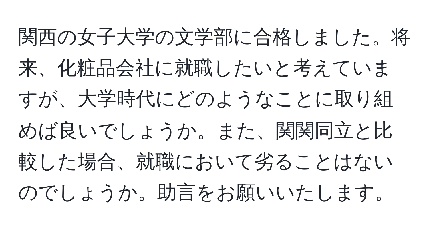 関西の女子大学の文学部に合格しました。将来、化粧品会社に就職したいと考えていますが、大学時代にどのようなことに取り組めば良いでしょうか。また、関関同立と比較した場合、就職において劣ることはないのでしょうか。助言をお願いいたします。