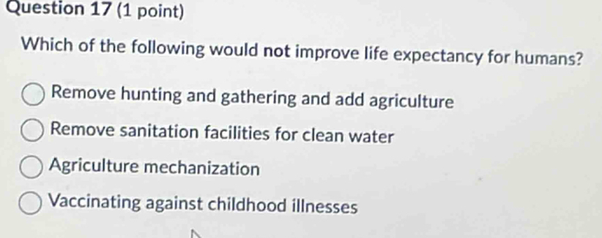 Which of the following would not improve life expectancy for humans?
Remove hunting and gathering and add agriculture
Remove sanitation facilities for clean water
Agriculture mechanization
Vaccinating against childhood illnesses