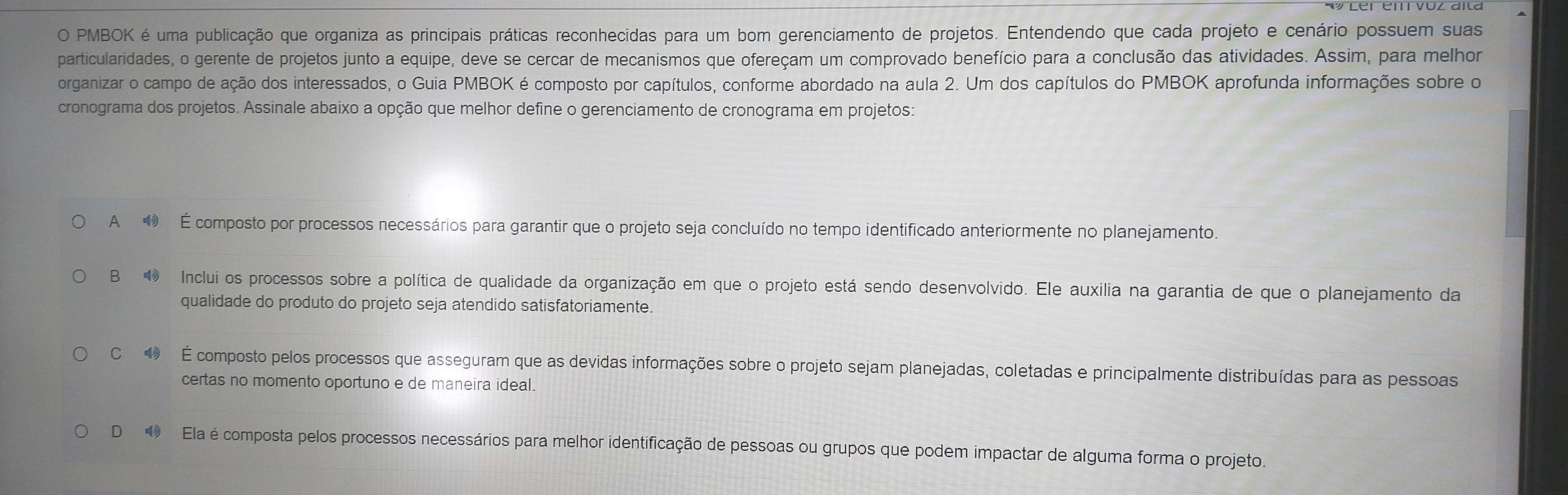 PMBOK é uma publicação que organiza as principais práticas reconhecidas para um bom gerenciamento de projetos. Entendendo que cada projeto e cenário possuem suas
particularidades, o gerente de projetos junto a equipe, deve se cercar de mecanismos que ofereçam um comprovado benefício para a conclusão das atividades. Assim, para melhor
organizar o campo de ação dos interessados, o Guia PMBOK é composto por capítulos, conforme abordado na aula 2. Um dos capítulos do PMBOK aprofunda informações sobre o
cronograma dos projetos. Assinale abaixo a opção que melhor define o gerenciamento de cronograma em projetos:
A É composto por processos necessários para garantir que o projeto seja concluído no tempo identificado anteriormente no planejamento.
B Inclui os processos sobre a política de qualidade da organização em que o projeto está sendo desenvolvido. Ele auxilia na garantia de que o planejamento da
qualidade do produto do projeto seja atendido satisfatoriamente.
C É composto pelos processos que asseguram que as devidas informações sobre o projeto sejam planejadas, coletadas e principalmente distribuídas para as pessoas
certas no momento oportuno e de maneira ideal.
D Ela é composta pelos processos necessários para melhor identificação de pessoas ou grupos que podem impactar de alguma forma o projeto.