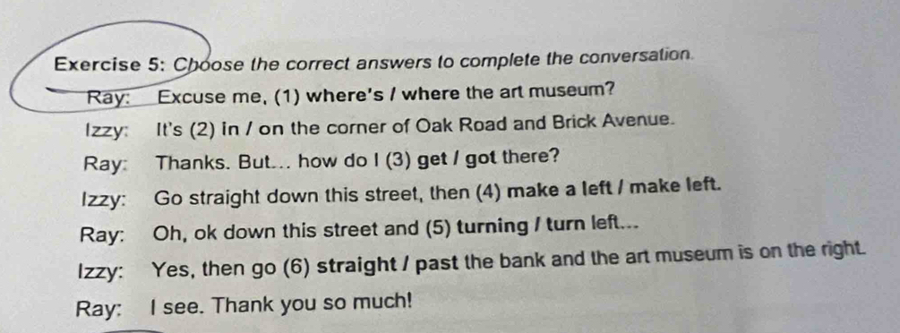 Choose the correct answers to complete the conversation. 
Ray: Excuse me, (1) where's / where the art museum? 
Izzy: It's (2) in / on the corner of Oak Road and Brick Avenue. 
Ray: Thanks. But... how do I (3) get / got there? 
Izzy: Go straight down this street, then (4) make a left / make left. 
Ray: Oh, ok down this street and (5) turning I turn left... 
Izzy: Yes, then go (6) straight / past the bank and the art museum is on the right. 
Ray: I see. Thank you so much!