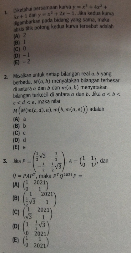 Diketahui persamaan kurva y=x^3+4x^2+
5x+1 dan y=x^2+2x-1. Jika kedua kurva
digambarkan pada bidang yang sama, maka
absis titik potong kedua kurva tersebut adalah
(A) 2
(B) 1
(C) 0
(D) - 1
(E) -2
2. Misalkan untuk setiap bilangan real α, b yang
berbeda. M(a,b) menyatakan bilangan terbesar
di antara α dan b dan m(a,b) menyatakan
bilangan terkecil di antara á dan b. Jika a
c , maka nilai
M(M(m(c,d),a), m(b,m(a,e))) adalah
(A) a
(B) b
(C) c
(D) d
(E) e
3. Jika P=beginpmatrix  1/2 sqrt(3)& 1/2  - 1/2 & 1/2 sqrt(3)endpmatrix , A=beginpmatrix 1&1 0&1endpmatrix , dan
Q=PAP^T , maka P^TQ^(2021)P=
(A) beginpmatrix 1&2021 0&1endpmatrix
(B) beginpmatrix 1&2021  1/2 sqrt(3)&1endpmatrix
(C) beginpmatrix 1&2021 sqrt(3)&1endpmatrix
(D) beginpmatrix 1& 1/2 sqrt(3) 0&2021endpmatrix
(E) beginpmatrix 1&1 0&2021endpmatrix