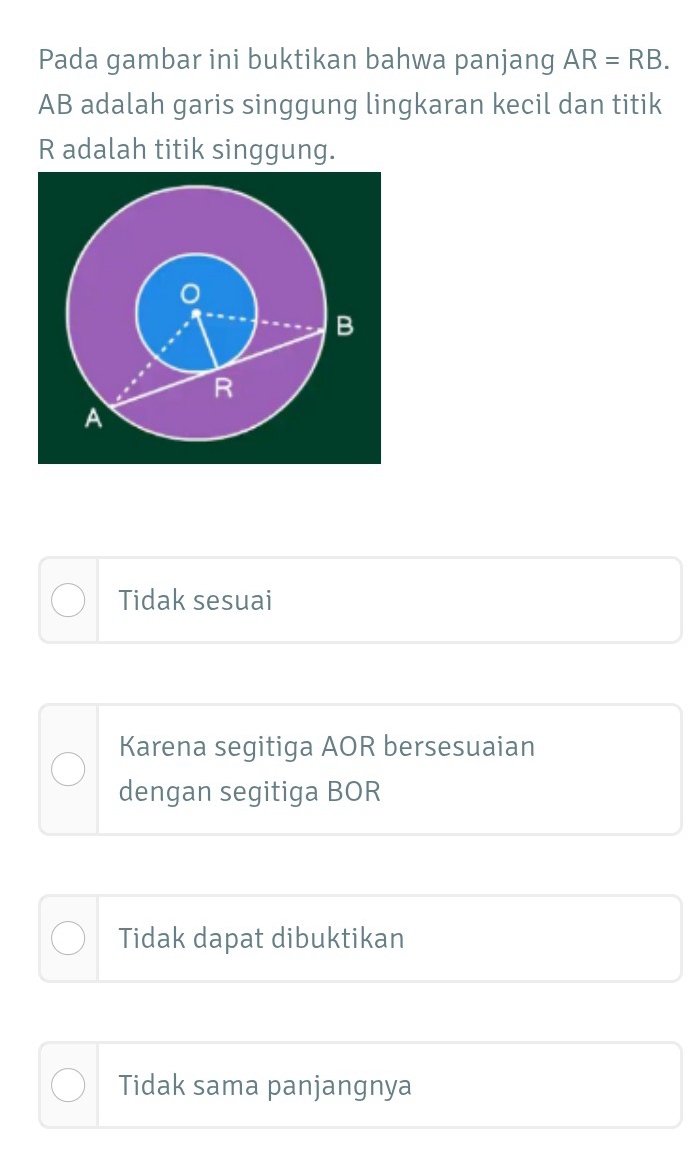 Pada gambar ini buktikan bahwa panjang AR=RB.
AB adalah garis singgung lingkaran kecil dan titik
R adalah titik singgung.
。
B
R
A
Tidak sesuai
Karena segitiga AOR bersesuaian
dengan segitiga BOR
Tidak dapat dibuktikan
Tidak sama panjangnya