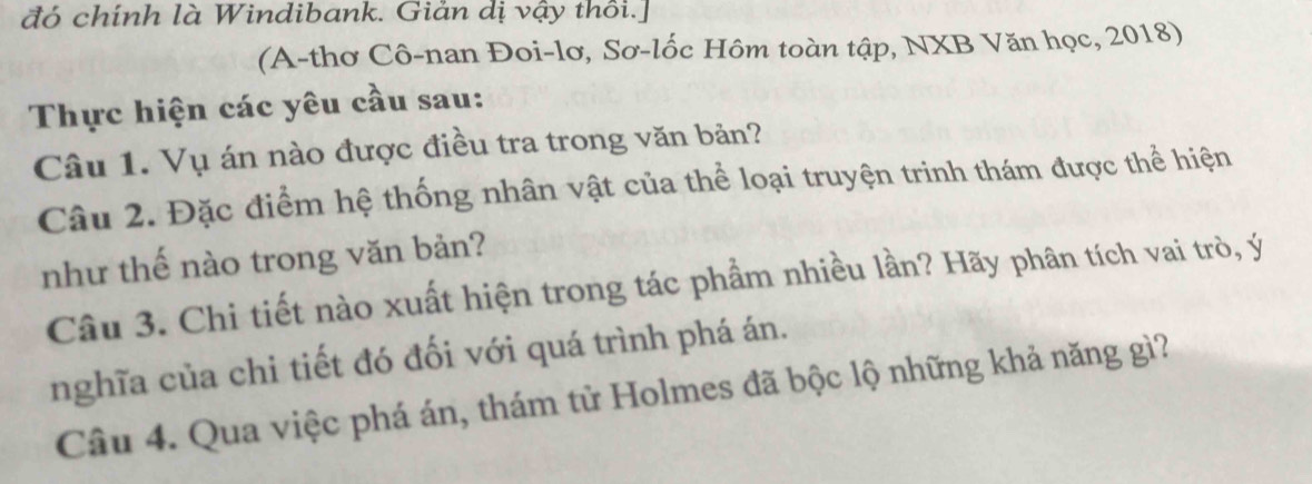 đó chính là Windibank. Giản dị vậy thôi.] 
(A-thơ Cô-nan Đoi-lơ, Sơ-lốc Hôm toàn tập, NXB Văn học, 2018) 
Thực hiện các yêu cầu sau: 
Câu 1. Vụ án nào được điều tra trong văn bản? 
Câu 2. Đặc điểm hệ thống nhân vật của thể loại truyện trinh thám được thể hiện 
như thế nào trong văn bản? 
Câu 3. Chi tiết nào xuất hiện trong tác phầm nhiều lần? Hãy phân tích vai trò, ý 
nghĩa của chi tiết đó đối với quá trình phá án. 
Câu 4. Qua việc phá án, thám tử Holmes đã bộc lộ những khả năng gì?