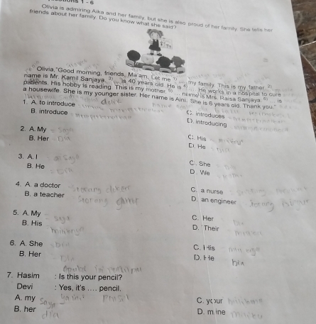 15 1 - 6
Olivia is admiring Aika and her family, but she is also proud of her family. She tells her
friends about her family. Do you know what she sa
Olivia,"Good morning, frienam. Let me 1 ___ my family. This is my father ?
name is Mr. Kamil Sanjaya. 40 years old. He is ?. He works in a nospital to cure
patients. His hobby is reading. This is my mother 9 nme Mrs. Raisa Sanjaya " is
a housewife. She is my younger sister. Her name is Aini. She is 5 years old. Thank you
1. A. to introduce
B. introduce
C introduces
D introducing
2. A. My Ci His [). He
B. Her
3. A. I C. She
B. He D. We
4. A. a doctor
C. a nurse
B. a teacher
D. an engineer
5. A. My C. Her D.' Their
B. His
6. A. She C. tHis
B. Her D. He
7. Hasim : Is this your pencil?
Devi : Yes, it's .... pencil.
A. my C. yur
B. her D. m ine