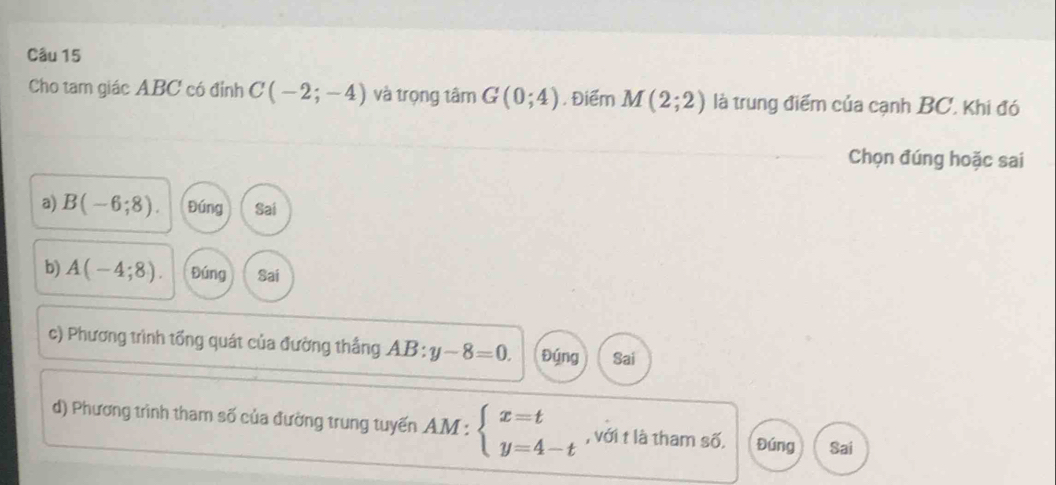 Cho tam giác ABC có đỉnh C(-2;-4) và trọng tâm G(0;4). Điểm M(2;2) là trung điểm của cạnh BC, Khi đó
Chọn đúng hoặc sai
a) B(-6;8). Đúng Sai
b) A(-4;8). Đúng Sai
c) Phương trình tổng quát của đường thắng AB:y-8=0. Đýng Sai
d) Phương trình tham số của đường trung tuyến AM:beginarrayl x=t y=4-tendarray. , với t là tham số. Đúng Sai