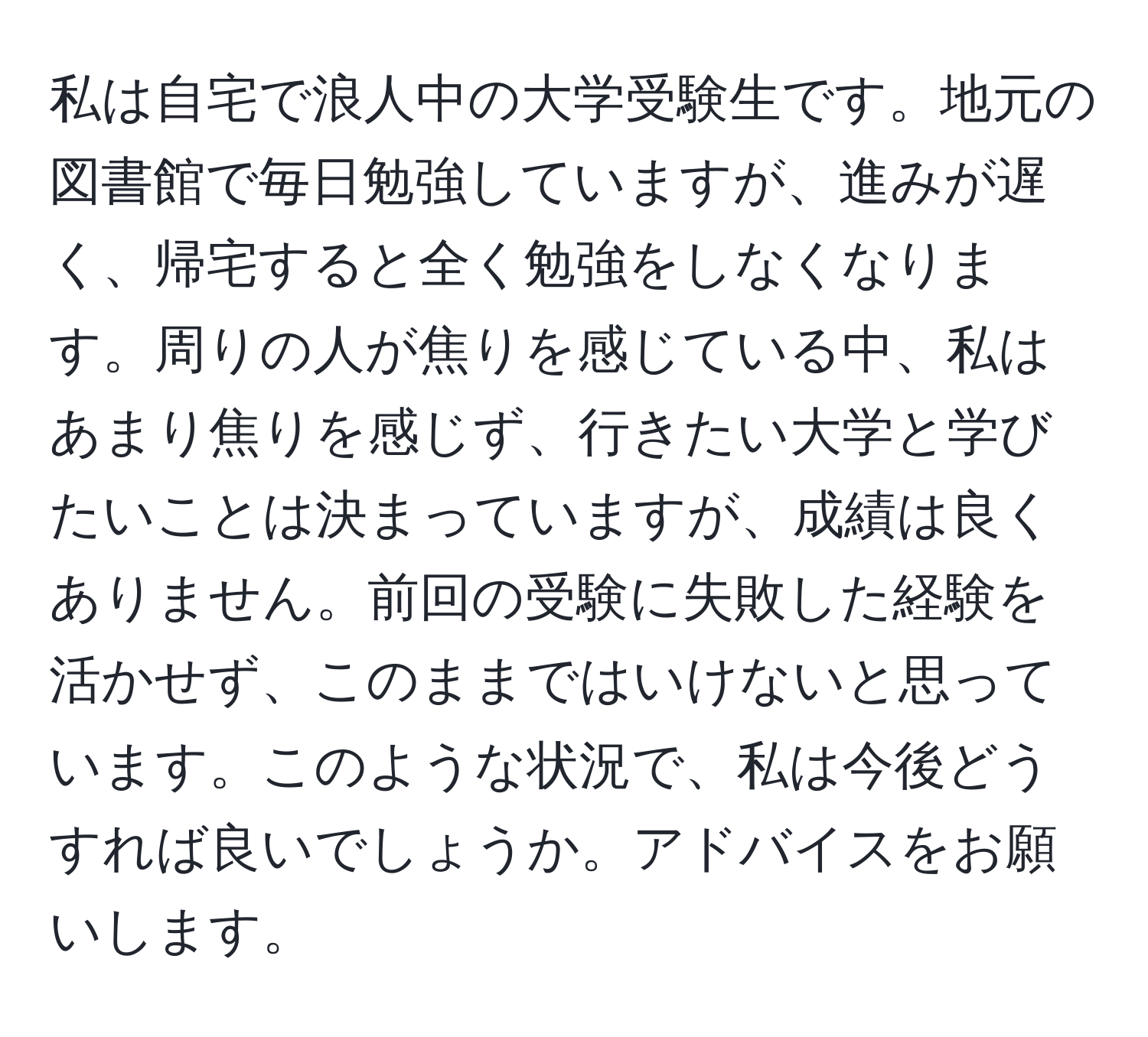 私は自宅で浪人中の大学受験生です。地元の図書館で毎日勉強していますが、進みが遅く、帰宅すると全く勉強をしなくなります。周りの人が焦りを感じている中、私はあまり焦りを感じず、行きたい大学と学びたいことは決まっていますが、成績は良くありません。前回の受験に失敗した経験を活かせず、このままではいけないと思っています。このような状況で、私は今後どうすれば良いでしょうか。アドバイスをお願いします。