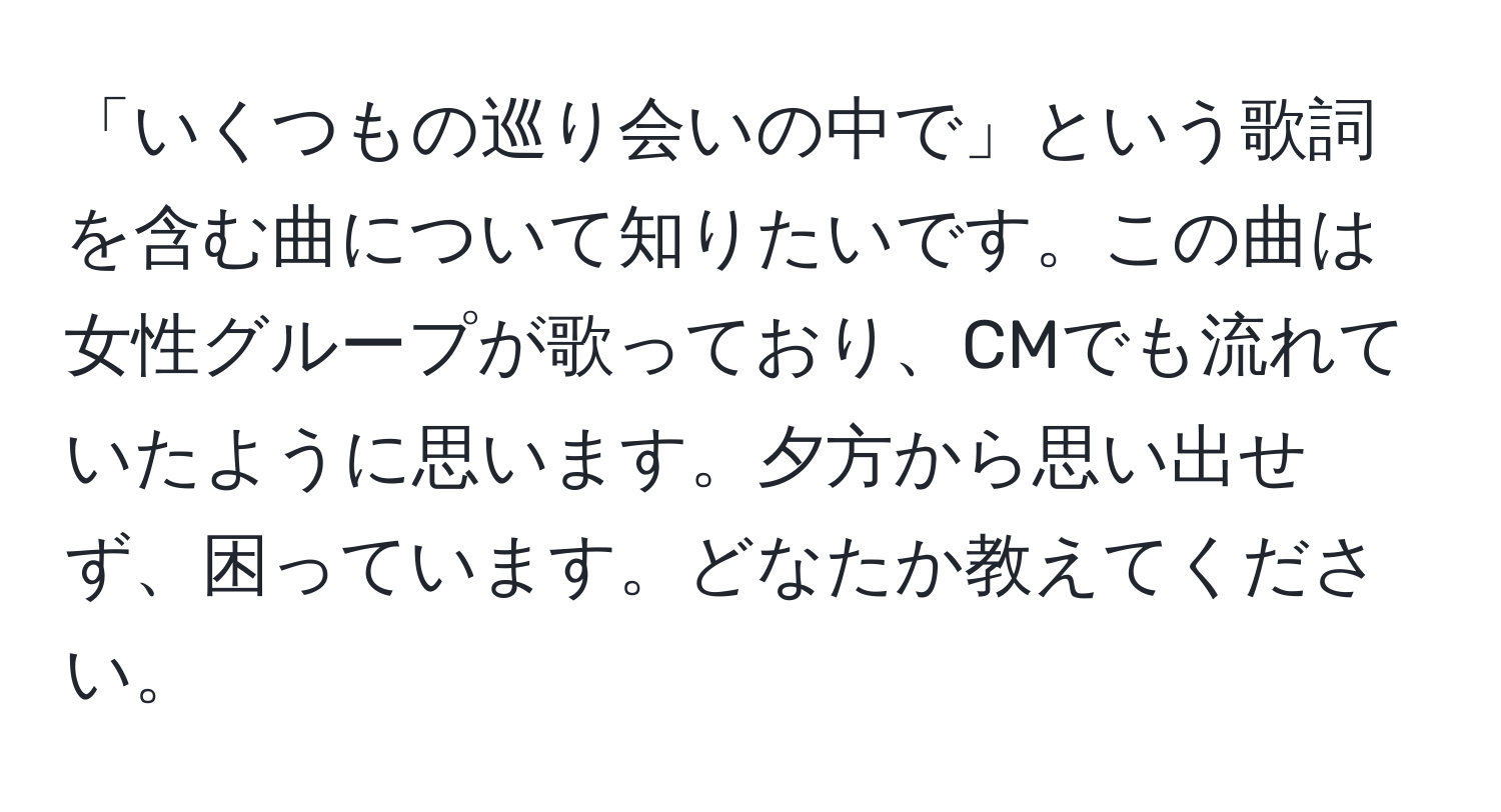 「いくつもの巡り会いの中で」という歌詞を含む曲について知りたいです。この曲は女性グループが歌っており、CMでも流れていたように思います。夕方から思い出せず、困っています。どなたか教えてください。