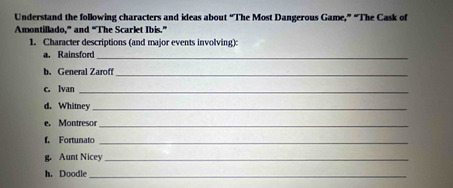 Understand the following characters and ideas about “The Most Dangerous Game,” “The Cask of 
Amontillado,” and “The Scarlet Ibis.” 
1. Character descriptions (and major events involving): 
a. Rainsford_ 
b. General Zaroff_ 
c. Ivan_ 
d. Whitney_ 
e. Montresor_ 
f. Fortunato_ 
g. Aunt Nicey_ 
h. Doodle_