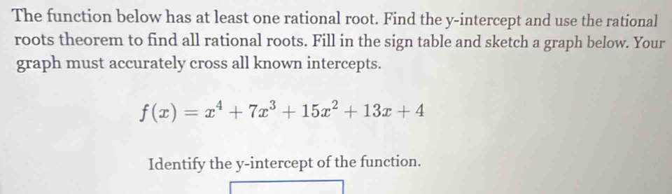 The function below has at least one rational root. Find the y-intercept and use the rational 
roots theorem to find all rational roots. Fill in the sign table and sketch a graph below. Your 
graph must accurately cross all known intercepts.
f(x)=x^4+7x^3+15x^2+13x+4
Identify the y-intercept of the function.