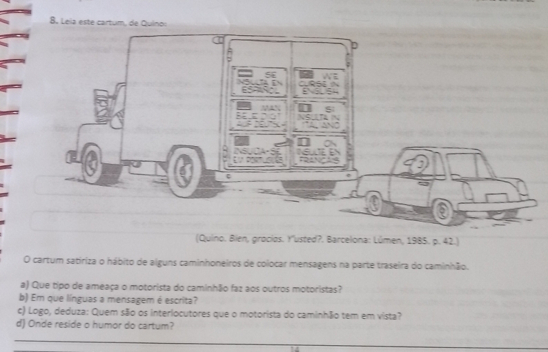 Leia este cartum, de Quino: 
(Quino. Bien, grocios. Y''usted?. Barcelona: Lúmen, 1985. p. 42.) 
O cartum satiriza o hábito de alguns caminhoneiros de colocar mensagens na parte traseira do caminhão. 
a) Que tipo de ameaça o motorista do caminhão faz aos outros motoristas? 
b) Em que línguas a mensagem é escrita? 
c) Logo, deduza: Quem são os interlocutores que o motorista do caminhão tem em vista? 
d) Onde reside o humor do cartum? 
_ 
_