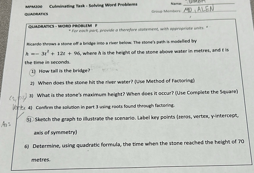 MPM2D0 Culminating Task - Solving Word Problems 
Name: 
_ 
QUADRATICS Group Members: 
_ 
QUADRATICS - WORD PROBLEM F 
* For each part, provide a therefore statement, with appropriate units. * 
Ricardo throws a stone off a bridge into a river below. The stone’s path is modelled by
h=-3t^2+12t+96 , where h is the height of the stone above water in metres, and t is 
the time in seconds. 
1) How tall is the bridge? 
2) When does the stone hit the river water? (Use Method of Factoring) 
3) What is the stone’s maximum height? When does it occur? (Use Complete the Square) 
4) Confirm the solution in part 3 using roots found through factoring. 
⑤) Sketch the graph to illustrate the scenario. Label key points (zeros, vertex, y-intercept, 
axis of symmetry) 
6) Determine, using quadratic formula, the time when the stone reached the height of 70
metres.