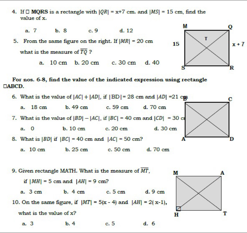 If □ MQRS is a rectangle with |QR|=x+7cm. and |MS|=15cm , find the
value of x.
a. 7 b. 8 c. 9 d. 12
5. From the same figure on the right. If |MR|=20cm
what is the measure of overline TQ ?
a. 10 cm b. 20 cm c. 30 cm d. 40
For nos. 6-8, find the value of the indicated expression using rectangle
□ABCD.
6. What is the value of |AC|+|AD| , if |BD|=28cm and |AD|=21cm
a. 18 cm b. 49 cm c. 59 cm d. 70 cm
7. What is the value of |BD|-|AC| , if |BC|=40cm and |CD|=30
a. 0 b. 10 cm c. 20 cm d. 30 cm
8. What is |BD| if|BC|=40cm and |AC|=50cm ?
a. 10 cm b. 25 cm c. 50 cm d. 70 cm
9. Given rectangle MATH. What is the measure of overline MT,
if |MH|=5cm and |AH|=9cm ?
a. 3 cm b. 4 cm c. 5 cm d. 9 cm
10. On the same figure, if |MT|=5(x-4) and |AH|=2(x-1),
what is the value of x?
a. 3 b. 4 c. 5 d. 6