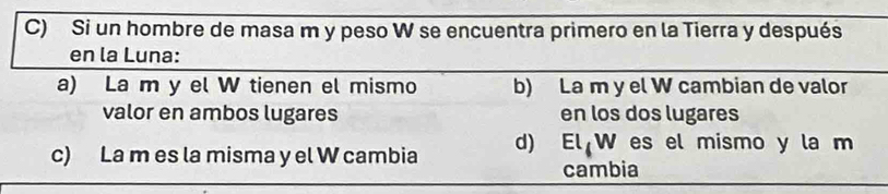 Si un hombre de masa m y peso W se encuentra primero en la Tierra y después
en la Luna:
a) La m y el W tienen el mismo b) La m y el W cambian de valor
valor en ambos lugares en los dos lugares
c) La m es la misma y el W cambia d) ElW es el mismo y la m
cambia